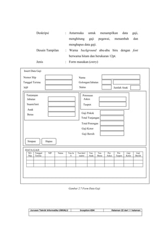 Jurusan Teknik Informatika UNHALU Inception-G04 Halaman 22 dari 55 halaman
Deskripsi : Antarmuka untuk menampilkan data gaji,
menghitung gaji pegawai, menambah dan
menghapus data gaji.
Desain Tampilan : Warna background abu-abu biru dengan font
berwarna hitam dan berukuran 12pt.
Jenis : Form masukan (entry)
Gambar 2.7 Form Data Gaji
Insert Data Gaji
Nomor Slip
Tanggal Terima
NIP
Nama
Golongan/Jabatan
Status
DATA GAJI
NO.
Slip
Tanggal
Terima
NIP Nama Tun.Ja
b
Tun.Istri/
suami
Tun.
Anak
Tun.
Beras
Pot.
Askes
Pot.
Taspen
Gaji
Kotor
Gaji
Bersih
Jumlah Anak
Tunjangan
Anak
Beras
Potongan
Askes
Taspen
Jabatan
Total Tunjangan
Total Potongan
Gaji Kotor
Gaji Pokok
Simpan Hapus
Gaji Bersih
Suami/Istri
 