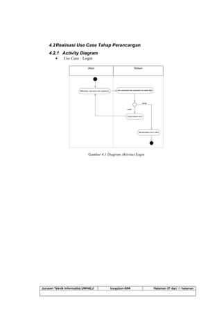 Jurusan Teknik Informatika UNHALU Inception-G04 Halaman 37 dari 55 halaman
4.2Realisasi Use Case Tahap Perancangan
4.2.1 Activity Diagram
 Use Case : Login
SistemAktor
Masukkan username dan password cek username dan password ke basis data
salah
benar
Menampilkan form menu
Tampil pesan error
Gambar 4.1 Diagram Aktivitas Login
 