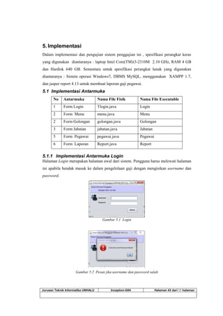 Jurusan Teknik Informatika UNHALU Inception-G04 Halaman 43 dari 55 halaman
5. Implementasi
Dalam implementasi dan pengujian sistem penggajian ini , spesifikasi perangkat keras
yang digunakan diantaranya : laptop Intel Core(TM)i3-2310M 2.10 GHz, RAM 4 GB
dan Hardisk 640 GB. Sementara untuk spesifikasi perangkat lunak yang digunakan
diantaranya : Sistem operasi Windows7, DBMS MySQL, menggunakan XAMPP 1.7,
dan jasper report 4.13 untuk membuat laporan gaji pegawai.
5.1 Implementasi Antarmuka
No Antarmuka Nama File Fisik Nama File Executable
1 Form Login Tlogin.java Login
2 Form Menu menu.java Menu
2 Form Golongan golongan.java Golongan
3 Form Jabatan jabatan.java Jabatan
5 Form Pegawai pegawai.java Pegawai
6 Form Laporan Report.java Report
5.1.1 Implementasi Antarmuka Login
Halaman Login merupakan halaman awal dari sistem. Pengguna harus melewati halaman
ini apabila hendak masuk ke dalam pengelolaan gaji dengan mengisikan username dan
password.
Gambar 5.1 Login
Gambar 5.2 Pesan jika username dan password salah
 
