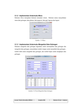 Jurusan Teknik Informatika UNHALU Inception-G04 Halaman 44 dari 55 halaman
5.1.2 Implementasi Antarmuka Menu
Halaman Menu merupakan halaman utamadari sistem. Halaman utama menyediakan
menu data golongan, data jabatan, data pegawai, data gaji, laporan dan logout.
Gambar 5.3 Menu
5.1.3 Implementasi Antarmuka Mengelola Data Golongan
Halaman mengelola data golongan digunakan untuk menampilkan data golongan dan
mengelola data golongan, menyediakan tombol simpan untuk menambah data golongan ,
tombol ubah untuk mengubah data golongan, dan tombol hapus untuk menghapus data
golongan.
Gambar 5.4 Form Mengelola Data Golongan
 