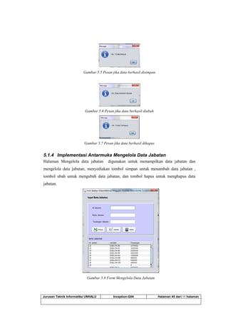 Jurusan Teknik Informatika UNHALU Inception-G04 Halaman 45 dari 55 halaman
Gambar 5.5 Pesan jika data berhasil disimpan
Gambar 5.6 Pesan jika data berhasil diubah
Gambar 5.7 Pesan jika data berhasil dihapus
5.1.4 Implementasi Antarmuka Mengelola Data Jabatan
Halaman Mengelola data jabatan digunakan untuk menampilkan data jabatan dan
mengelola data jabatan, menyediakan tombol simpan untuk menambah data jabatan ,
tombol ubah untuk mengubah data jabatan, dan tombol hapus untuk menghapus data
jabatan.
Gambar 5.8 Form Mengelola Data Jabatan
 