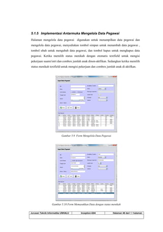 Jurusan Teknik Informatika UNHALU Inception-G04 Halaman 46 dari 55 halaman
5.1.5 Implementasi Antarmuka Mengelola Data Pegawai
Halaman mengelola data pegawai digunakan untuk menampilkan data pegawai dan
mengelola data pegawai, menyediakan tombol simpan untuk menambah data pegawai ,
tombol ubah untuk mengubah data pegawai, dan tombol hapus untuk menghapus data
pegawai. Ketika memilih status menikah dengan otomatis textfield untuk mengisi
pekerjaan suami/istri dan combox jumlah anak dinon-aktfikan. Sedangkan ketika memilih
status menikah textfield untuk mengisi pekerjaan dan combox jumlah anak di aktifkan.
Gambar 5.9 Form Mengelola Data Pegawai
Gambar 5.10 Form Memasukkan Data dengan status menikah
 