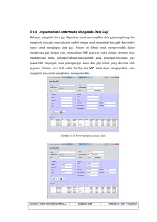 Jurusan Teknik Informatika UNHALU Inception-G04 Halaman 47 dari 55 halaman
5.1.6 Implementasi Antarmuka Mengelola Data Gaji
Halaman mengelola data gaji digunakan untuk menampilkan data gaji,menghitung dan
mengelola data gaji, menyediakan tombol simpan untuk menambah data gaji dan tombol
hapus untuk menghapus data gaji. Sistem ini dibuat untuk mempermudah dalam
menghitung gaji dengan cara memasukkan NIP pegawai, maka dengan otomatis akan
menampilkan nama, golongan/jabatan,status,jumlah anak, potongan,tunjangan, gaji
pokok,total tunjangan, total potongan,gaji kotor dan gaji bersih yang diterima oleh
pegawai. Dimana text field selain No.Slip dan NIP tidak dapat menginputkan atau
mengubah data untuk menghindari manipulasi data.
Gambar 5.11 Form Mengelola Data Gaji
 