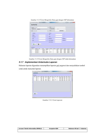 Jurusan Teknik Informatika UNHALU Inception-G04 Halaman 48 dari 55 halaman
Gambar 5.12 Form Mengelola Data gaji dengan NIP ditemukan
Gambar 5.13 Form Mengelola Data gaji dengan NIP tidak ditemukan
5.1.7 Implementasi Antarmuka Laporan
Halaman laporan digunakan menampilkan laporan gaji pegawai dan menyediakan tombol
cetak untuk mencetak laporan.
Gambar 5.14 Form Laporan
 