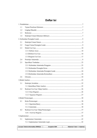 Jurusan Teknik Informatika UNHALU Inception-G04 Halaman 5 dari 55 halaman
Daftar Isi
1. Pendahuluan ..................................................................................................................................7
1.1 Tujuan Penulisan Dokumen...............................................................................................7
1.2 Lingkup Masalah...............................................................................................................7
1.3 Referensi............................................................................................................................7
1.4 Deskripsi Umum Dokumen (Ikhtisar)................................................................................7
2. Kebutuhan Perangkat Lunak.........................................................................................................9
2.1 Deskripsi Umum Sistem....................................................................................................9
2.2 Fungsi Utama Perangkat Lunak.........................................................................................9
2.3 Model Use Case ..............................................................................................................10
2.3.1 Definisi Actor........................................................................................................10
2.3.2Definisi Use Case ...................................................................................................10
2.3.3Diagram Use Case..................................................................................................17
2.4 Prototipe Antarmuka .........................................................................................................8
2.5 Spesifikasi Tambahan......................................................................................................23
2.5.1 Kebutuhan Antarmuka Pengguna ..........................................................................23
2.5.2 Kebutuhan Perangkat Keras ..................................................................................23
2.5.3 Kebutuhan Antarmuka Perangkat Lunak...............................................................24
2.5.4 Kebutuhan Antarmuka Komunikasi.......................................................................24
2.6 Glossary...........................................................................................................................24
3.Model Analisis.............................................................................................................................25
3.1 Deskripsi Arsitektur.........................................................................................................25
3.1.1Identifikasi Paket Analisis......................................................................................25
3.2 Realisasi Use Case Tahap Analisis..................................................................................26
3.2.1 Class Diagram .......................................................................................................26
3.2.2 Sequence Diagram................................................................................................27
4.Model Perancangan......................................................................................................................30
4.1 Kelas Perancangan ..........................................................................................................30
4.1.1 Algoritma/Query....................................................................................................30
4.1.2 Antarmuka.............................................................................................................30
4.2 Realisasi Use Case Tahap Perancangan ..........................................................................37
4.41.1 Activity Diagram.................................................................................................37
5.Implementasi................................................................................................................................43
5.1 Implementasi Antarmuka.................................................................................................43
5.1.1 Implementasi Antarmuka Login ............................................................................43
 