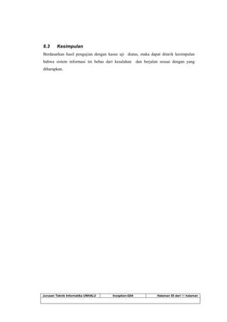 Jurusan Teknik Informatika UNHALU Inception-G04 Halaman 55 dari 55 halaman
6.3 Kesimpulan
Berdasarkan hasil pengujian dengan kasus uji diatas, maka dapat ditarik kesimpulan
bahwa sistem informasi ini bebas dari kesalahan dan berjalan sesuai dengan yang
diharapkan.
 