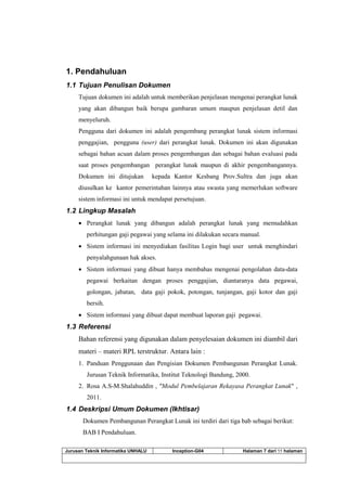 Jurusan Teknik Informatika UNHALU Inception-G04 Halaman 7 dari 55 halaman
1. Pendahuluan
1.1 Tujuan Penulisan Dokumen
Tujuan dokumen ini adalah untuk memberikan penjelasan mengenai perangkat lunak
yang akan dibangun baik berupa gambaran umum maupun penjelasan detil dan
menyeluruh.
Pengguna dari dokumen ini adalah pengembang perangkat lunak sistem informasi
penggajian, pengguna (user) dari perangkat lunak. Dokumen ini akan digunakan
sebagai bahan acuan dalam proses pengembangan dan sebagai bahan evaluasi pada
saat proses pengembangan perangkat lunak maupun di akhir pengembangannya.
Dokumen ini ditujukan kepada Kantor Kesbang Prov.Sultra dan juga akan
diusulkan ke kantor pemerintahan lainnya atau swasta yang memerlukan software
sistem informasi ini untuk mendapat persetujuan.
1.2 Lingkup Masalah
 Perangkat lunak yang dibangun adalah perangkat lunak yang memudahkan
perhitungan gaji pegawai yang selama ini dilakukan secara manual.
 Sistem informasi ini menyediakan fasilitas Login bagi user untuk menghindari
penyalahgunaan hak akses.
 Sistem informasi yang dibuat hanya membahas mengenai pengolahan data-data
pegawai berkaitan dengan proses penggajian, diantaranya data pegawai,
golongan, jabatan, data gaji pokok, potongan, tunjangan, gaji kotor dan gaji
bersih.
 Sistem informasi yang dibuat dapat membuat laporan gaji pegawai.
1.3 Referensi
Bahan referensi yang digunakan dalam penyelesaian dokumen ini diambil dari
materi – materi RPL terstruktur. Antara lain :
1. Panduan Penggunaan dan Pengisian Dokumen Pembangunan Perangkat Lunak.
Jurusan Teknik Informatika, Institut Teknologi Bandung, 2000.
2. Rosa A.S-M.Shalahuddin , "Modul Pembelajaran Rekayasa Perangkat Lunak" ,
2011.
1.4 Deskripsi Umum Dokumen (Ikhtisar)
Dokumen Pembangunan Perangkat Lunak ini terdiri dari tiga bab sebagai berikut:
BAB I Pendahuluan.
 