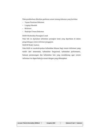 Jurusan Teknik Informatika UNHALU Inception-G04 Halaman 8 dari 55 halaman
Pada pendahuluan diberikan gambaran umum tentang dokumen yang berisikan
- Tujuan Penulisan Dokumen
- Lingkup Masalah
- Referensi
- Deskripsi Umum Dokomen
BAB II Kebutuhan Perangkat Lunak
Pada bab ini dijelaskan kebutuhan perangkat lunak yang diperlukan di dalam
pengembangan sistem informasi penggajian.
BAB III Model Analisis
Pada BAB ini mendeskripsikan kebutuhan khusus bagi sistem informasi yang
terdiri dari antarmuka, kebutuhan fungsional, kebutuhan performansi,
batasan perancangan dan kebutuhan lain yang mendukung agar sistem
informasi ini dapat bekerja sesuai dengan yang diharapkan.
 