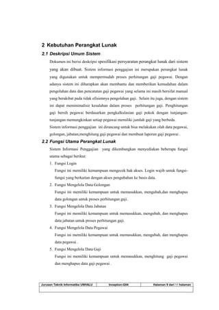 Jurusan Teknik Informatika UNHALU Inception-G04 Halaman 9 dari 55 halaman
2 Kebutuhan Perangkat Lunak
2.1 Deskripsi Umum Sistem
Dokumen ini berisi deskripsi spesifikasi persyaratan perangkat lunak dari sistem
yang akan dibuat. Sistem informasi penggajian ini merupakan perangkat lunak
yang digunakan untuk mempermudah proses perhitungan gaji pegawai. Dengan
adanya sistem ini diharapkan akan membantu dan memberikan kemudahan dalam
pengolahan data dan pencatatan gaji pegawai yang selama ini masih bersifat manual
yang berakibat pada tidak efisiennya pengolahan gaji. Selain itu juga, dengan sistem
ini dapat meminimalisir kesalahan dalam proses perhitungan gaji. Penghitungan
gaji bersih pegawai berdasarkan pengkalkulasian gaji pokok dengan tunjangan-
tunjangan memungkinkan setiap pegawai memiliki jumlah gaji yang berbeda.
Sistem informasi penggajian ini dirancang untuk bisa melakukan olah data pegawai,
golongan, jabatan,menghitung gaji pegawai dan membuat laporan gaji pegawai .
2.2 Fungsi Utama Perangkat Lunak
Sistem Informasi Penggajian yang dikembangkan menyediakan beberapa fungsi
utama sebagai berikut:
1. Fungsi Login
Fungsi ini memiliki kemampuan mengecek hak akses. Login wajib untuk fungsi-
fungsi yang berkaitan dengan akses pengubahan ke basis data.
2. Fungsi Mengelola Data Golongan
Fungsi ini memiliki kemampuan untuk memasukkan, mengubah,dan menghapus
data golongan untuk proses perhitungan gaji.
3. Fungsi Mengelola Data Jabatan
Fungsi ini memiliki kemampuan untuk memasukkan, mengubah, dan menghapus
data jabatan untuk proses perhitungan gaji.
4. Fungsi Mengelola Data Pegawai
Fungsi ini memiliki kemampuan untuk memasukkan, mengubah, dan menghapus
data pegawai .
5. Fungsi Mengelola Data Gaji
Fungsi ini memiliki kemampuan untuk memasukkan, menghitung gaji pegawai
dan menghapus data gaji pegawai .
 