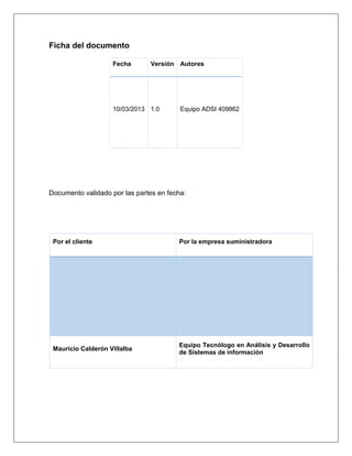 Ficha del documento

                    Fecha      Versión Autores




                    10/03/2013 1.0       Equipo ADSI 409862




Documento validado por las partes en fecha:




 Por el cliente                         Por la empresa suministradora




                                        Equipo Tecnólogo en Análisis y Desarrollo
 Mauricio Calderón Villalba
                                        de Sistemas de información
 