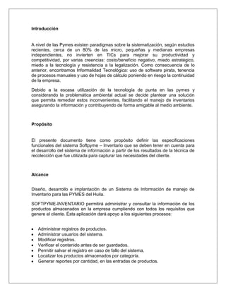 Introducción


A nivel de las Pymes existen paradigmas sobre la sistematización, según estudios
recientes, cerca de un 80% de las micro, pequeñas y medianas empresas
independientes, no invierten en TICs para mejorar su productividad y
competitividad, por varias creencias: costo/beneficio negativo, miedo estratégico,
miedo a la tecnología y resistencia a la legalización. Como consecuencia de lo
anterior, encontramos Informalidad Tecnológica: uso de software pirata, tenencia
de procesos manuales y uso de hojas de cálculo poniendo en riesgo la continuidad
de la empresa.

Debido a la escasa utilización de la tecnología de punta en las pymes y
considerando la problemática ambiental actual se decide plantear una solución
que permita remediar estos inconvenientes, facilitando el manejo de inventarios
asegurando la información y contribuyendo de forma amigable al medio ambiente.



Propósito


El presente documento tiene como propósito definir las especificaciones
funcionales del sistema Softpyme – Inventario que se deben tener en cuenta para
el desarrollo del sistema de información a partir de los resultados de la técnica de
recolección que fue utilizada para capturar las necesidades del cliente.



Alcance


Diseño, desarrollo e implantación de un Sistema de Información de manejo de
Inventario para las PYMES del Huila.

SOFTPYME-INVENTARIO permitirá administrar y consultar la información de los
productos almacenados en la empresa cumpliendo con todos los requisitos que
genere el cliente. Ésta aplicación dará apoyo a los siguientes procesos:


   Administrar registros de productos.
   Administrar usuarios del sistema.
   Modificar registros.
   Verificar el contenido antes de ser guardados.
   Permitir salvar el registro en caso de fallo del sistema.
   Localizar los productos almacenados por categoría.
   Generar reportes por cantidad, en las entradas de productos.
 