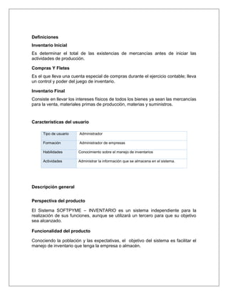 Definiciones
Inventario Inicial
Es determinar el total de las existencias de mercancías antes de iniciar las
actividades de producción.

Compras Y Fletes
Es el que lleva una cuenta especial de compras durante el ejercicio contable; lleva
un control y poder del juego de inventario.

Inventario Final
Consiste en llevar los intereses físicos de todos los bienes ya sean las mercancías
para la venta, materiales primas de producción, materias y suministros.


Características del usuario

     Tipo de usuario    Administrador

     Formación          Administrador de empresas

     Habilidades       Conocimiento sobre el manejo de inventarios

     Actividades       Administrar la información que se almacena en el sistema.




Descripción general


Perspectiva del producto

El Sistema SOFTPYME – INVENTARIO es un sistema independiente para la
realización de sus funciones, aunque se utilizará un tercero para que su objetivo
sea alcanzado.

Funcionalidad del producto

Conociendo la población y las expectativas, el objetivo del sistema es facilitar el
manejo de inventario que tenga la empresa o almacén.
 