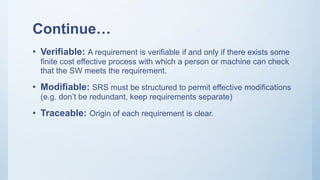 Continue…
• Verifiable: A requirement is verifiable if and only if there exists some
finite cost effective process with which a person or machine can check
that the SW meets the requirement.
• Modifiable: SRS must be structured to permit effective modifications
(e.g. don’t be redundant, keep requirements separate)
• Traceable: Origin of each requirement is clear.
 