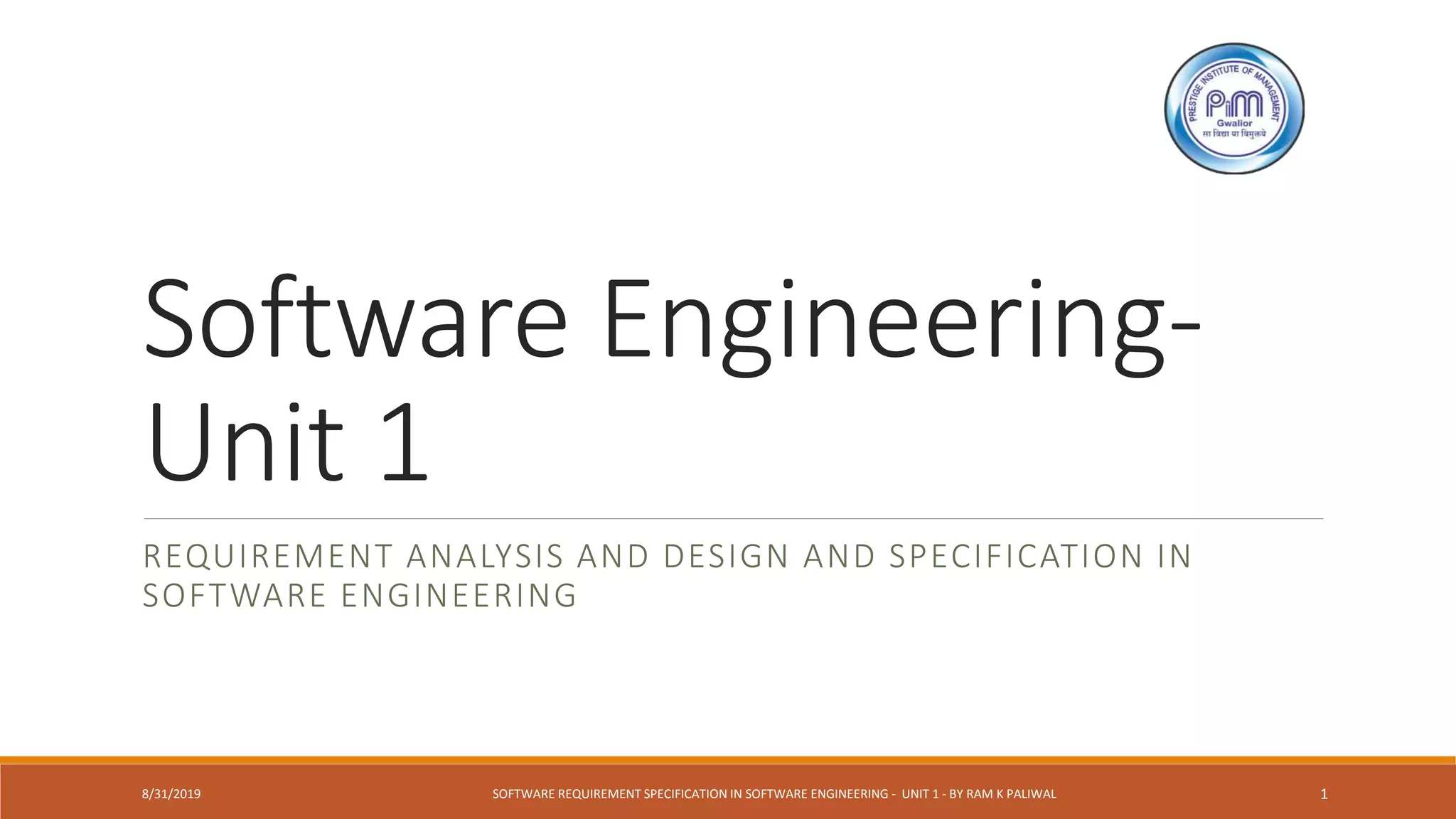 Software Engineering-
Unit 1
REQUIREMENT ANALYSIS AND DESIGN AND SPECIFICATION IN
SOFTWARE ENGINEERING
8/31/2019 SOFTWARE REQUIREMENT SPECIFICATION IN SOFTWARE ENGINEERING - UNIT 1 - BY RAM K PALIWAL 1
 