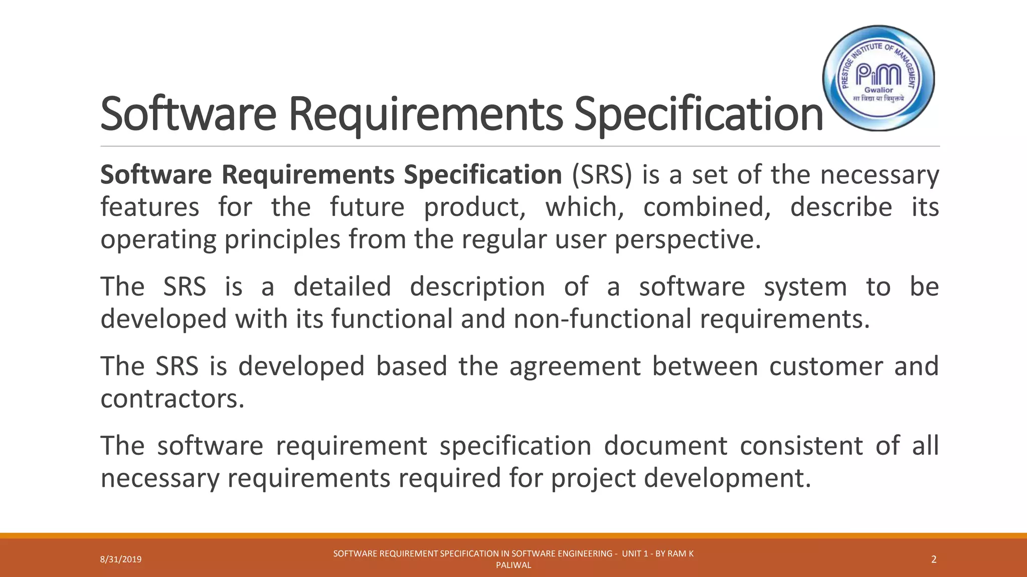 Software Requirements Specification
Software Requirements Specification (SRS) is a set of the necessary
features for the future product, which, combined, describe its
operating principles from the regular user perspective.
The SRS is a detailed description of a software system to be
developed with its functional and non-functional requirements.
The SRS is developed based the agreement between customer and
contractors.
The software requirement specification document consistent of all
necessary requirements required for project development.
8/31/2019
SOFTWARE REQUIREMENT SPECIFICATION IN SOFTWARE ENGINEERING - UNIT 1 - BY RAM K
PALIWAL
2
 