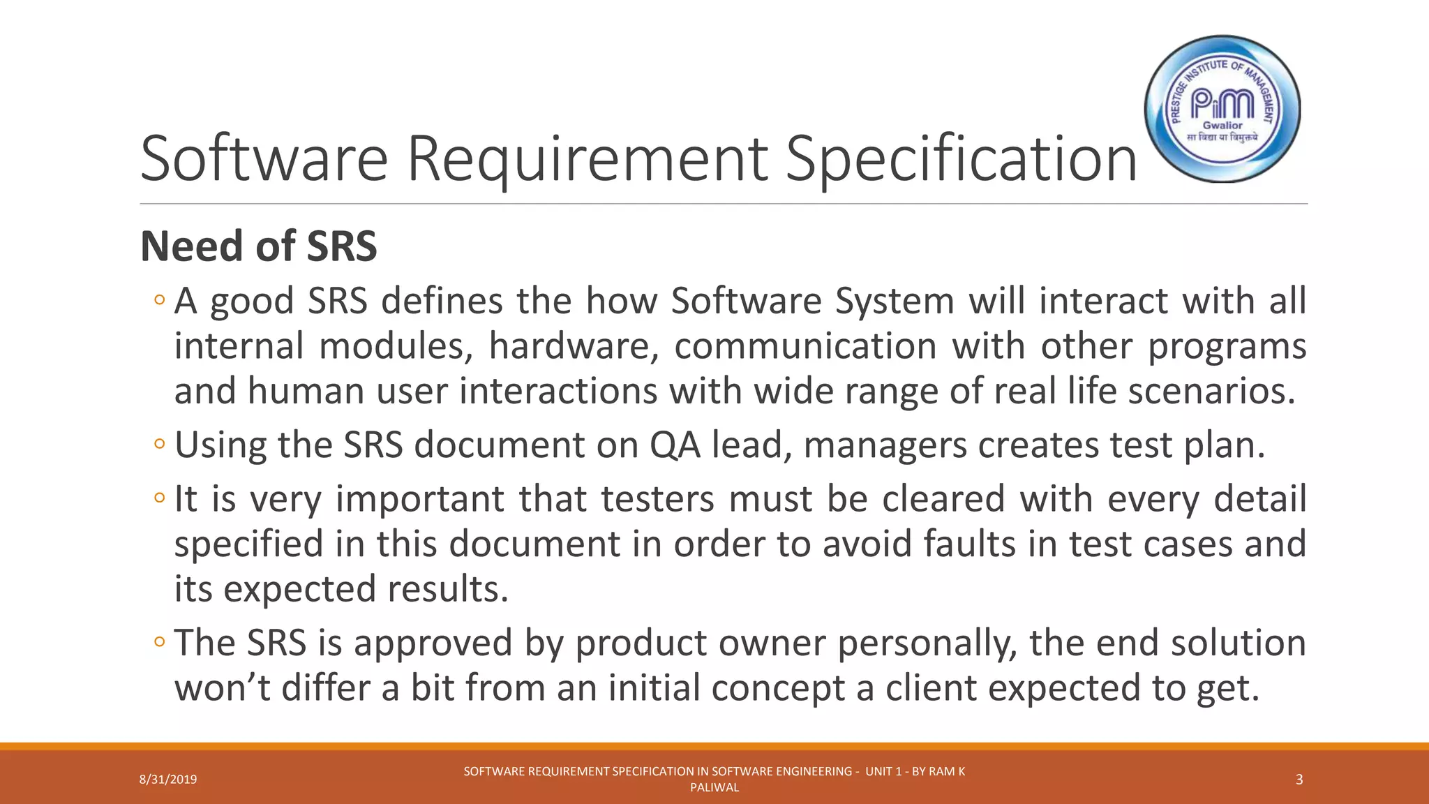 Software Requirement Specification
Need of SRS
◦ A good SRS defines the how Software System will interact with all
internal modules, hardware, communication with other programs
and human user interactions with wide range of real life scenarios.
◦ Using the SRS document on QA lead, managers creates test plan.
◦ It is very important that testers must be cleared with every detail
specified in this document in order to avoid faults in test cases and
its expected results.
◦ The SRS is approved by product owner personally, the end solution
won’t differ a bit from an initial concept a client expected to get.
8/31/2019
SOFTWARE REQUIREMENT SPECIFICATION IN SOFTWARE ENGINEERING - UNIT 1 - BY RAM K
PALIWAL
3
 