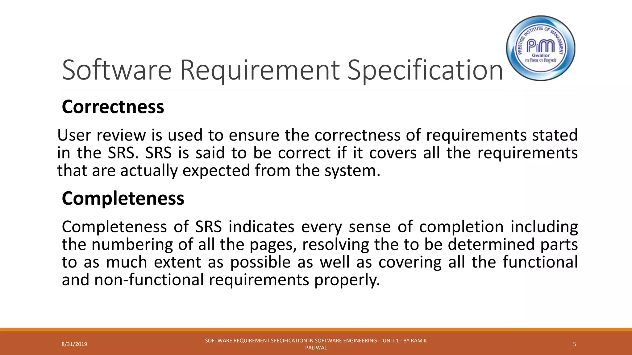 Software Requirement Specification
Correctness
User review is used to ensure the correctness of requirements stated
in the SRS. SRS is said to be correct if it covers all the requirements
that are actually expected from the system.
Completeness
Completeness of SRS indicates every sense of completion including
the numbering of all the pages, resolving the to be determined parts
to as much extent as possible as well as covering all the functional
and non-functional requirements properly.
8/31/2019
SOFTWARE REQUIREMENT SPECIFICATION IN SOFTWARE ENGINEERING - UNIT 1 - BY RAM K
PALIWAL
5
 