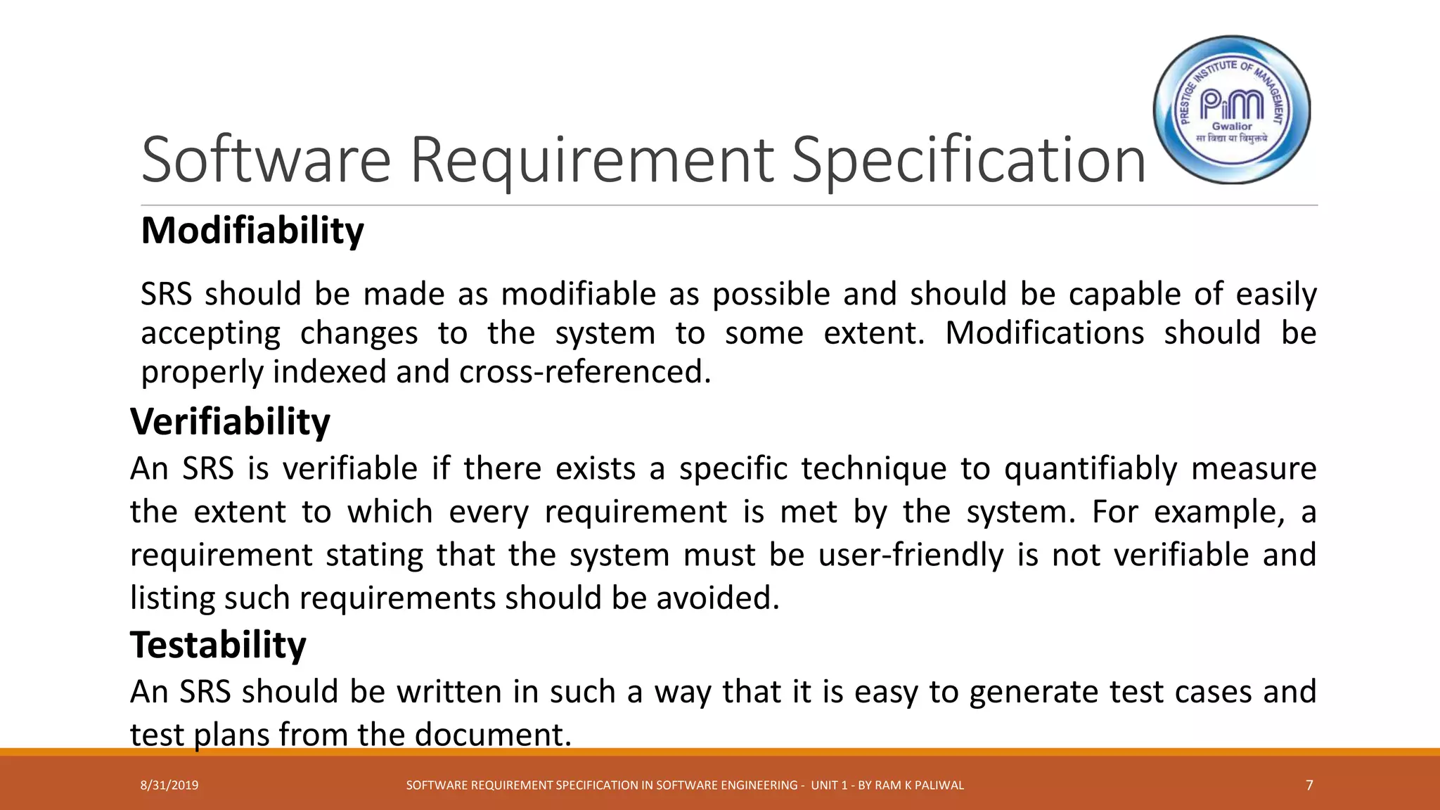 Software Requirement Specification
Modifiability
SRS should be made as modifiable as possible and should be capable of easily
accepting changes to the system to some extent. Modifications should be
properly indexed and cross-referenced.
Verifiability
An SRS is verifiable if there exists a specific technique to quantifiably measure
the extent to which every requirement is met by the system. For example, a
requirement stating that the system must be user-friendly is not verifiable and
listing such requirements should be avoided.
Testability
An SRS should be written in such a way that it is easy to generate test cases and
test plans from the document.
8/31/2019 SOFTWARE REQUIREMENT SPECIFICATION IN SOFTWARE ENGINEERING - UNIT 1 - BY RAM K PALIWAL 7
 