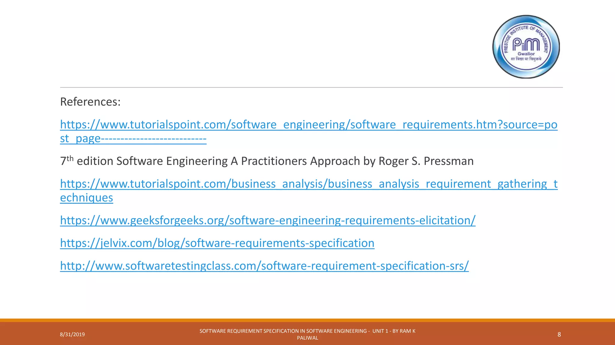 References:
https://www.tutorialspoint.com/software_engineering/software_requirements.htm?source=po
st_page---------------------------
7th edition Software Engineering A Practitioners Approach by Roger S. Pressman
https://www.tutorialspoint.com/business_analysis/business_analysis_requirement_gathering_t
echniques
https://www.geeksforgeeks.org/software-engineering-requirements-elicitation/
https://jelvix.com/blog/software-requirements-specification
http://www.softwaretestingclass.com/software-requirement-specification-srs/
8/31/2019
SOFTWARE REQUIREMENT SPECIFICATION IN SOFTWARE ENGINEERING - UNIT 1 - BY RAM K
PALIWAL
8
 