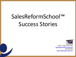 SalesReformSchool™
Success Stories
Adam J. Shapiro, President
Adam@salesreformschool.com
404-798-8397
www.salesreformschool.com
™
 