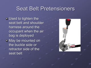 Seat Belt Pretensioners
Used to tighten the
seat belt and shoulder
harness around the
occupant when the air
bag is deployed
May be mounted on
the buckle side or
retractor side of the
seat belt
 