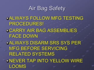 Air Bag Safety
ALWAYS FOLLOW MFG TESTING
PROCEDURES!
CARRY AIR BAG ASSEMBLIES
FACE DOWN
ALWAYS DISARM SRS SYS PER
MFG BEFORE SERVICING
RELATED SYSTEMS
NEVER TAP INTO YELLOW WIRE
LOOMS
 
