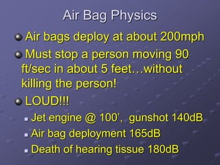 Air Bag Physics
Air bags deploy at about 200mph
Must stop a person moving 90
ft/sec in about 5 feet…without
killing the person!
LOUD!!!
 Jet engine @ 100’, gunshot 140dB
 Air bag deployment 165dB
 Death of hearing tissue 180dB
 