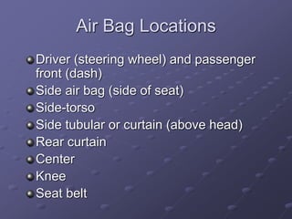 Air Bag Locations
Driver (steering wheel) and passenger
front (dash)
Side air bag (side of seat)
Side-torso
Side tubular or curtain (above head)
Rear curtain
Center
Knee
Seat belt
 