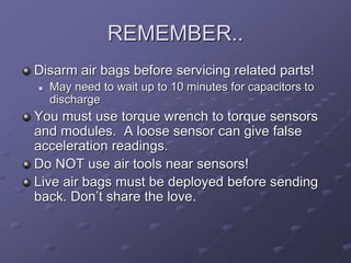 REMEMBER..
Disarm air bags before servicing related parts!
 May need to wait up to 10 minutes for capacitors to
discharge
You must use torque wrench to torque sensors
and modules. A loose sensor can give false
acceleration readings.
Do NOT use air tools near sensors!
Live air bags must be deployed before sending
back. Don’t share the love.
 