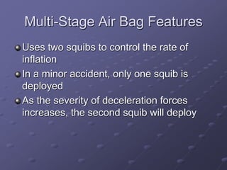 Multi-Stage Air Bag Features
Uses two squibs to control the rate of
inflation
In a minor accident, only one squib is
deployed
As the severity of deceleration forces
increases, the second squib will deploy
 