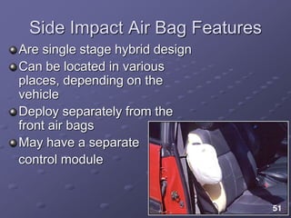 Side Impact Air Bag Features
Are single stage hybrid design
Can be located in various
places, depending on the
vehicle
Deploy separately from the
front air bags
May have a separate
control module
 