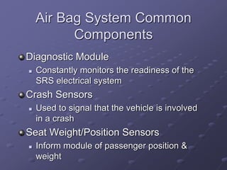 Air Bag System Common
Components
Diagnostic Module
 Constantly monitors the readiness of the
SRS electrical system
Crash Sensors
 Used to signal that the vehicle is involved
in a crash
Seat Weight/Position Sensors
 Inform module of passenger position &
weight
 