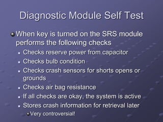 Diagnostic Module Self Test
When key is turned on the SRS module
performs the following checks
 Checks reserve power from capacitor
 Checks bulb condition
 Checks crash sensors for shorts opens or
grounds
 Checks air bag resistance
 If all checks are okay, the system is active
 Stores crash information for retrieval later
Very controversial!
 