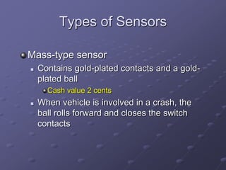 Types of Sensors
Mass-type sensor
 Contains gold-plated contacts and a gold-
plated ball
Cash value 2 cents
 When vehicle is involved in a crash, the
ball rolls forward and closes the switch
contacts
 