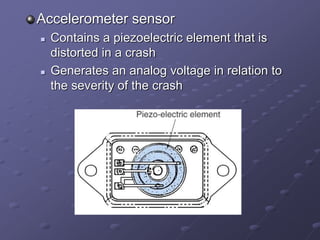 Accelerometer sensor
 Contains a piezoelectric element that is
distorted in a crash
 Generates an analog voltage in relation to
the severity of the crash
 