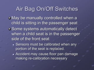Air Bag On/Off Switches
May be manually controlled when a
child is sitting in the passenger seat
Some systems automatically detect
when a child seat is in the passenger
side of the front seat
 Sensors must be calibrated when any
portion of the seat is replaced.
 Accident may cause floor pan damage
making re-calibration necessary
 