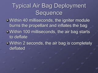 Typical Air Bag Deployment
Sequence
Within 40 milliseconds, the igniter module
burns the propellant and inflates the bag
Within 100 milliseconds, the air bag starts
to deflate
Within 2 seconds, the air bag is completely
deflated
 