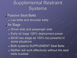 Supplemental Restraint
Systems
Passive Seat Belts
 Lap belts and shoulder belts
Air Bags
 Driver side and passenger side
 Early air bags 100% deployment power
 60/40 two stage as 100% too powerful in
some situations
 Both systems SUPPLEMENT Seat Belts
 Neither will work affectively without the seat
belts buckled
 