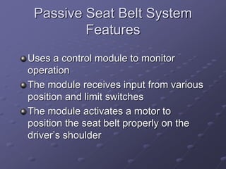 Passive Seat Belt System
Features
Uses a control module to monitor
operation
The module receives input from various
position and limit switches
The module activates a motor to
position the seat belt properly on the
driver’s shoulder
 