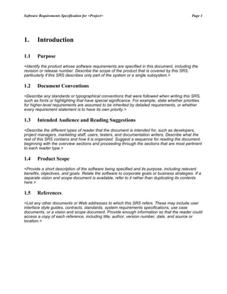 Software Requirements Specification for <Project> Page 1
1. Introduction
1.1 Purpose
<Identify the product whose software requirements are specified in this document, including the
revision or release number. Describe the scope of the product that is covered by this SRS,
particularly if this SRS describes only part of the system or a single subsystem.>
1.2 Document Conventions
<Describe any standards or typographical conventions that were followed when writing this SRS,
such as fonts or highlighting that have special significance. For example, state whether priorities
for higher-level requirements are assumed to be inherited by detailed requirements, or whether
every requirement statement is to have its own priority.>
1.3 Intended Audience and Reading Suggestions
<Describe the different types of reader that the document is intended for, such as developers,
project managers, marketing staff, users, testers, and documentation writers. Describe what the
rest of this SRS contains and how it is organized. Suggest a sequence for reading the document,
beginning with the overview sections and proceeding through the sections that are most pertinent
to each reader type.>
1.4 Product Scope
<Provide a short description of the software being specified and its purpose, including relevant
benefits, objectives, and goals. Relate the software to corporate goals or business strategies. If a
separate vision and scope document is available, refer to it rather than duplicating its contents
here.>
1.5 References
<List any other documents or Web addresses to which this SRS refers. These may include user
interface style guides, contracts, standards, system requirements specifications, use case
documents, or a vision and scope document. Provide enough information so that the reader could
access a copy of each reference, including title, author, version number, date, and source or
location.>
 