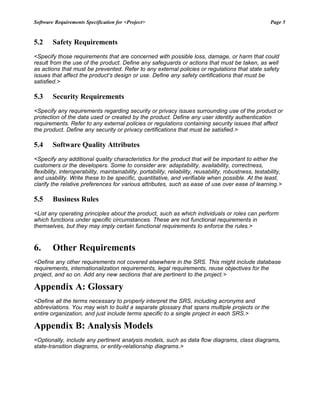 Software Requirements Specification for <Project> Page 5
5.2 Safety Requirements
<Specify those requirements that are concerned with possible loss, damage, or harm that could
result from the use of the product. Define any safeguards or actions that must be taken, as well
as actions that must be prevented. Refer to any external policies or regulations that state safety
issues that affect the product’s design or use. Define any safety certifications that must be
satisfied.>
5.3 Security Requirements
<Specify any requirements regarding security or privacy issues surrounding use of the product or
protection of the data used or created by the product. Define any user identity authentication
requirements. Refer to any external policies or regulations containing security issues that affect
the product. Define any security or privacy certifications that must be satisfied.>
5.4 Software Quality Attributes
<Specify any additional quality characteristics for the product that will be important to either the
customers or the developers. Some to consider are: adaptability, availability, correctness,
flexibility, interoperability, maintainability, portability, reliability, reusability, robustness, testability,
and usability. Write these to be specific, quantitative, and verifiable when possible. At the least,
clarify the relative preferences for various attributes, such as ease of use over ease of learning.>
5.5 Business Rules
<List any operating principles about the product, such as which individuals or roles can perform
which functions under specific circumstances. These are not functional requirements in
themselves, but they may imply certain functional requirements to enforce the rules.>
6. Other Requirements
<Define any other requirements not covered elsewhere in the SRS. This might include database
requirements, internationalization requirements, legal requirements, reuse objectives for the
project, and so on. Add any new sections that are pertinent to the project.>
Appendix A: Glossary
<Define all the terms necessary to properly interpret the SRS, including acronyms and
abbreviations. You may wish to build a separate glossary that spans multiple projects or the
entire organization, and just include terms specific to a single project in each SRS.>
Appendix B: Analysis Models
<Optionally, include any pertinent analysis models, such as data flow diagrams, class diagrams,
state-transition diagrams, or entity-relationship diagrams.>
 