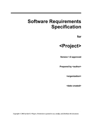 Software Requirements
                                 Specification
                                                                                                     for


                                                                         <Project>

                                                                          Version 1.0 approved



                                                                         Prepared by <author>



                                                                                    <organization>



                                                                                    <date created>




Copyright © 2002 by Karl E. Wiegers. Permission is granted to use, modify, and distribute this document.
 