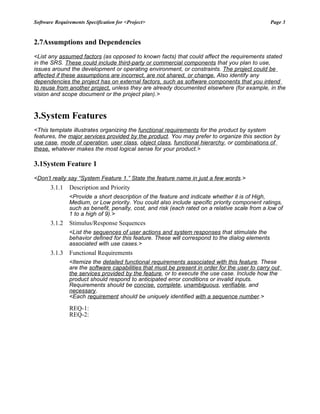 Software Requirements Specification for <Project>                                                Page 3


2.7Assumptions and Dependencies
<List any assumed factors (as opposed to known facts) that could affect the requirements stated
in the SRS. These could include third-party or commercial components that you plan to use,
issues around the development or operating environment, or constraints. The project could be
affected if these assumptions are incorrect, are not shared, or change. Also identify any
dependencies the project has on external factors, such as software components that you intend
to reuse from another project, unless they are already documented elsewhere (for example, in the
vision and scope document or the project plan).>


3.System Features
<This template illustrates organizing the functional requirements for the product by system
features, the major services provided by the product. You may prefer to organize this section by
use case, mode of operation, user class, object class, functional hierarchy, or combinations of
these, whatever makes the most logical sense for your product.>

3.1System Feature 1
<Don’t really say “System Feature 1.” State the feature name in just a few words.>
       3.1.1   Description and Priority
               <Provide a short description of the feature and indicate whether it is of High,
               Medium, or Low priority. You could also include specific priority component ratings,
               such as benefit, penalty, cost, and risk (each rated on a relative scale from a low of
               1 to a high of 9).>
       3.1.2   Stimulus/Response Sequences
               <List the sequences of user actions and system responses that stimulate the
               behavior defined for this feature. These will correspond to the dialog elements
               associated with use cases.>
       3.1.3   Functional Requirements
               <Itemize the detailed functional requirements associated with this feature. These
               are the software capabilities that must be present in order for the user to carry out
               the services provided by the feature, or to execute the use case. Include how the
               product should respond to anticipated error conditions or invalid inputs.
               Requirements should be concise, complete, unambiguous, verifiable, and
               necessary.
               <Each requirement should be uniquely identified with a sequence number.>

               REQ-1:
               REQ-2:
 