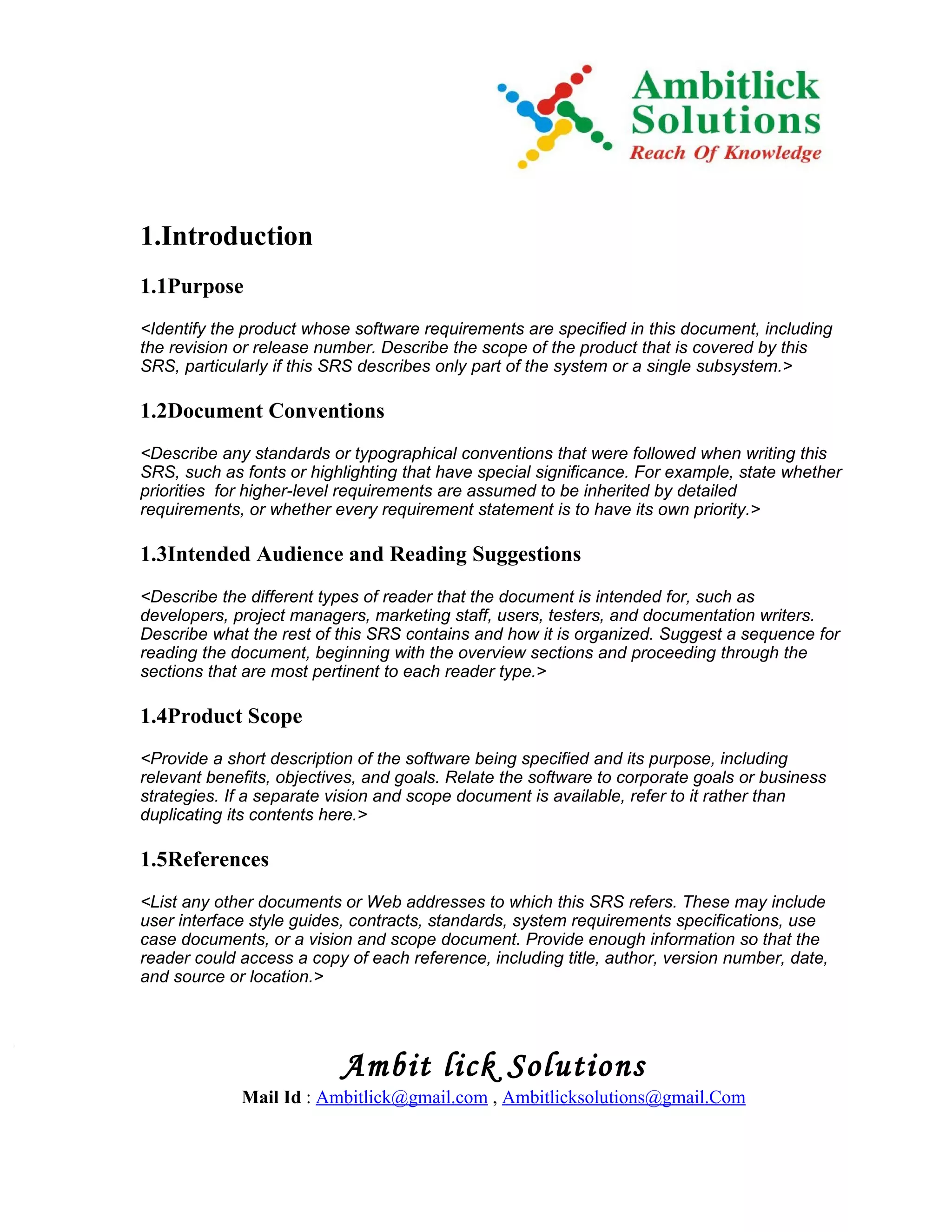1.Introduction
1.1Purpose
<Identify the product whose software requirements are specified in this document, including
the revision or release number. Describe the scope of the product that is covered by this
SRS, particularly if this SRS describes only part of the system or a single subsystem.>

1.2Document Conventions
<Describe any standards or typographical conventions that were followed when writing this
SRS, such as fonts or highlighting that have special significance. For example, state whether
priorities for higher-level requirements are assumed to be inherited by detailed
requirements, or whether every requirement statement is to have its own priority.>

1.3Intended Audience and Reading Suggestions
<Describe the different types of reader that the document is intended for, such as
developers, project managers, marketing staff, users, testers, and documentation writers.
Describe what the rest of this SRS contains and how it is organized. Suggest a sequence for
reading the document, beginning with the overview sections and proceeding through the
sections that are most pertinent to each reader type.>

1.4Product Scope
<Provide a short description of the software being specified and its purpose, including
relevant benefits, objectives, and goals. Relate the software to corporate goals or business
strategies. If a separate vision and scope document is available, refer to it rather than
duplicating its contents here.>

1.5References
<List any other documents or Web addresses to which this SRS refers. These may include
user interface style guides, contracts, standards, system requirements specifications, use
case documents, or a vision and scope document. Provide enough information so that the
reader could access a copy of each reference, including title, author, version number, date,
and source or location.>




                           Ambit lick Solutions
             Mail Id : Ambitlick@gmail.com , Ambitlicksolutions@gmail.Com
 