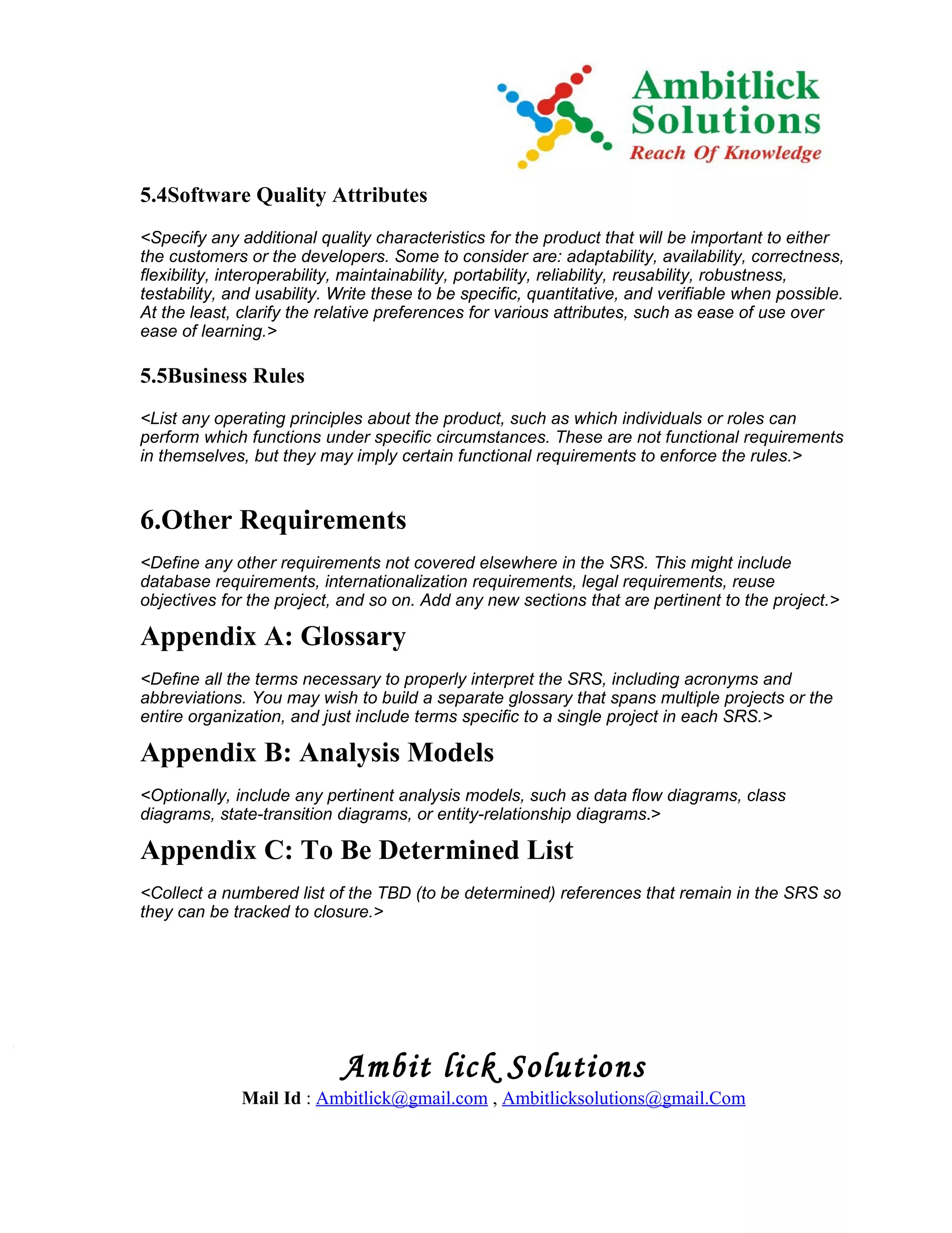 5.4Software Quality Attributes
<Specify any additional quality characteristics for the product that will be important to either
the customers or the developers. Some to consider are: adaptability, availability, correctness,
flexibility, interoperability, maintainability, portability, reliability, reusability, robustness,
testability, and usability. Write these to be specific, quantitative, and verifiable when possible.
At the least, clarify the relative preferences for various attributes, such as ease of use over
ease of learning.>

5.5Business Rules
<List any operating principles about the product, such as which individuals or roles can
perform which functions under specific circumstances. These are not functional requirements
in themselves, but they may imply certain functional requirements to enforce the rules.>


6.Other Requirements
<Define any other requirements not covered elsewhere in the SRS. This might include
database requirements, internationalization requirements, legal requirements, reuse
objectives for the project, and so on. Add any new sections that are pertinent to the project.>

Appendix A: Glossary
<Define all the terms necessary to properly interpret the SRS, including acronyms and
abbreviations. You may wish to build a separate glossary that spans multiple projects or the
entire organization, and just include terms specific to a single project in each SRS.>

Appendix B: Analysis Models
<Optionally, include any pertinent analysis models, such as data flow diagrams, class
diagrams, state-transition diagrams, or entity-relationship diagrams.>

Appendix C: To Be Determined List
<Collect a numbered list of the TBD (to be determined) references that remain in the SRS so
they can be tracked to closure.>




                            Ambit lick Solutions
              Mail Id : Ambitlick@gmail.com , Ambitlicksolutions@gmail.Com
 