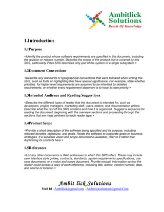 1.Introduction
1.1Purpose
<Identify the product whose software requirements are specified in this document, including
the revision or release number. Describe the scope of the product that is covered by this
SRS, particularly if this SRS describes only part of the system or a single subsystem.>

1.2Document Conventions
<Describe any standards or typographical conventions that were followed when writing this
SRS, such as fonts or highlighting that have special significance. For example, state whether
priorities for higher-level requirements are assumed to be inherited by detailed
requirements, or whether every requirement statement is to have its own priority.>

1.3Intended Audience and Reading Suggestions
<Describe the different types of reader that the document is intended for, such as
developers, project managers, marketing staff, users, testers, and documentation writers.
Describe what the rest of this SRS contains and how it is organized. Suggest a sequence for
reading the document, beginning with the overview sections and proceeding through the
sections that are most pertinent to each reader type.>

1.4Product Scope
<Provide a short description of the software being specified and its purpose, including
relevant benefits, objectives, and goals. Relate the software to corporate goals or business
strategies. If a separate vision and scope document is available, refer to it rather than
duplicating its contents here.>

1.5References
<List any other documents or Web addresses to which this SRS refers. These may include
user interface style guides, contracts, standards, system requirements specifications, use
case documents, or a vision and scope document. Provide enough information so that the
reader could access a copy of each reference, including title, author, version number, date,
and source or location.>




                           Ambit lick Solutions
             Mail Id : Ambitlick@gmail.com , Ambitlicksolutions@gmail.Com
 