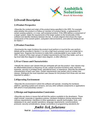 2.Overall Description
2.1Product Perspective
<Describe the context and origin of the product being specified in this SRS. For example,
state whether this product is a follow-on member of a product family, a replacement for
certain existing systems, or a new, self-contained product. If the SRS defines a component of
a larger system, relate the requirements of the larger system to the functionality of this
software and identify interfaces between the two. A simple diagram that shows the major
components of the overall system, subsystem interconnections, and external interfaces can
be helpful.>

2.2Product Functions
<Summarize the major functions the product must perform or must let the user perform.
Details will be provided in Section 3, so only a high level summary (such as a bullet list) is
needed here. Organize the functions to make them understandable to any reader of the
SRS. A picture of the major groups of related requirements and how they relate, such as a
top level data flow diagram or object class diagram, is often effective.>

2.3User Classes and Characteristics
<Identify the various user classes that you anticipate will use this product. User classes may
be differentiated based on frequency of use, subset of product functions used, technical
expertise, security or privilege levels, educational level, or experience. Describe the pertinent
characteristics of each user class. Certain requirements may pertain only to certain user
classes. Distinguish the most important user classes for this product from those who are less
important to satisfy.>

2.4Operating Environment
<Describe the environment in which the software will operate, including the hardware
platform, operating system and versions, and any other software components or applications
with which it must peacefully coexist.>

2.5Design and Implementation Constraints
<Describe any items or issues that will limit the options available to the developers. These
might include: corporate or regulatory policies; hardware limitations (timing requirements,
memory requirements); interfaces to other applications; specific technologies, tools, and
databases to be used; parallel operations; language requirements; communications
protocols; security considerations; design conventions or programming standards (for

                           Ambit lick Solutions
              Mail Id : Ambitlick@gmail.com , Ambitlicksolutions@gmail.Com
 