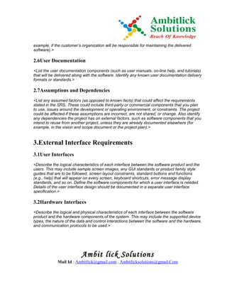 example, if the customer’s organization will be responsible for maintaining the delivered
software).>

2.6User Documentation
<List the user documentation components (such as user manuals, on-line help, and tutorials)
that will be delivered along with the software. Identify any known user documentation delivery
formats or standards.>

2.7Assumptions and Dependencies
<List any assumed factors (as opposed to known facts) that could affect the requirements
stated in the SRS. These could include third-party or commercial components that you plan
to use, issues around the development or operating environment, or constraints. The project
could be affected if these assumptions are incorrect, are not shared, or change. Also identify
any dependencies the project has on external factors, such as software components that you
intend to reuse from another project, unless they are already documented elsewhere (for
example, in the vision and scope document or the project plan).>


3.External Interface Requirements
3.1User Interfaces
<Describe the logical characteristics of each interface between the software product and the
users. This may include sample screen images, any GUI standards or product family style
guides that are to be followed, screen layout constraints, standard buttons and functions
(e.g., help) that will appear on every screen, keyboard shortcuts, error message display
standards, and so on. Define the software components for which a user interface is needed.
Details of the user interface design should be documented in a separate user interface
specification.>

3.2Hardware Interfaces
<Describe the logical and physical characteristics of each interface between the software
product and the hardware components of the system. This may include the supported device
types, the nature of the data and control interactions between the software and the hardware,
and communication protocols to be used.>




                           Ambit lick Solutions
             Mail Id : Ambitlick@gmail.com , Ambitlicksolutions@gmail.Com
 