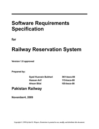 Software Requirements
Specification
for
Railway Reservation System
Version 1.0 approved
Prepared by:
Syed Husnain Bukhari 061-bscs-08
Hassan Arif 115-bscs-08
Ahsan Bilal 105-bscs-08
Pakistan Railway
November4, 2009
Copyright © 1999 by Karl E. Wiegers. Permission is granted to use, modify, and distribute this document.
 