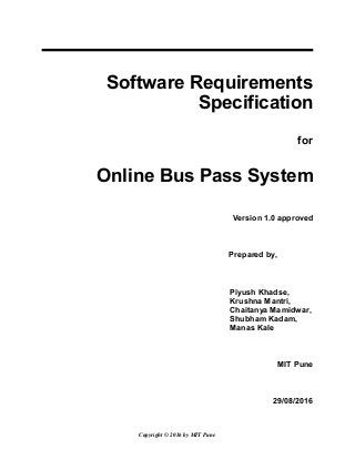 Software Requirements
Specification
for
Online Bus Pass System
Version 1.0 approved
Prepared by,
Piyush Khadse,
Krushna Mantri,
Chaitanya Mamidwar,
Shubham Kadam,
Manas Kale
MIT Pune
29/08/2016
Copyright © 2016 by MIT Pune
 